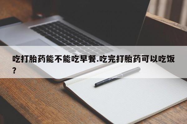流产药微信吃打胎药能不能吃早餐.吃完打胎药可以吃饭？