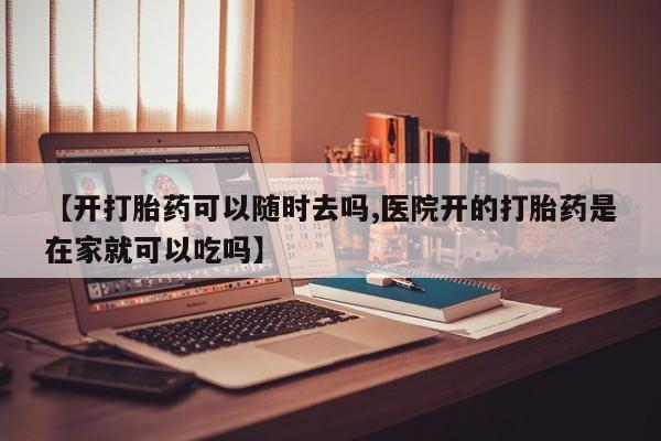 流产药微信【开打胎药可以随时去吗,医院开的打胎药是在家就可以吃吗】