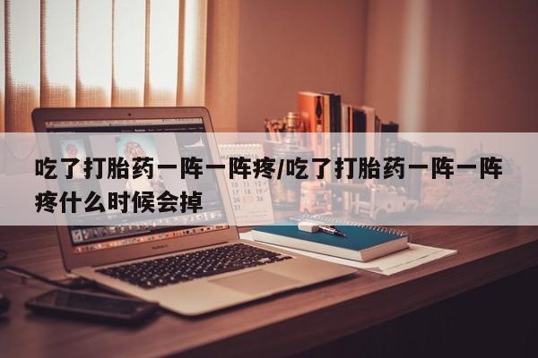 流产药微信吃了打胎药一阵一阵疼/吃了打胎药一阵一阵疼什么时候会掉