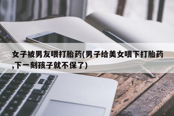 流产药微信女子被男友喂打胎药(男子给美女喂下打胎药,下一刻孩子就不保了)