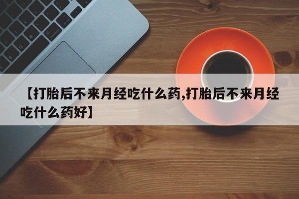 流产药微信【打胎后不来月经吃什么药,打胎后不来月经吃什么药好】