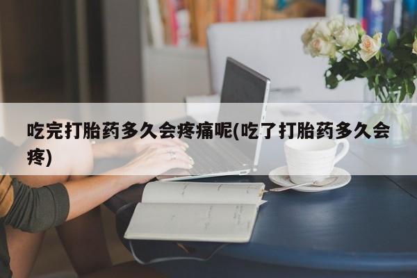 流产药微信吃完打胎药多久会疼痛呢(吃了打胎药多久会疼)