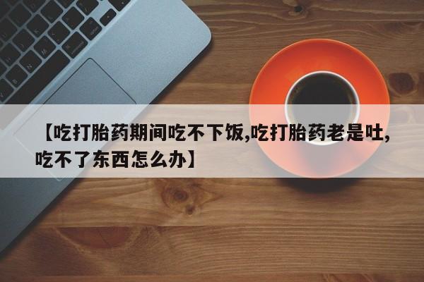 流产药微信【吃打胎药期间吃不下饭,吃打胎药老是吐,吃不了东西怎么办】