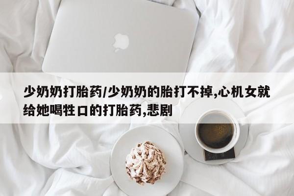 流产药微信少奶奶打胎药/少奶奶的胎打不掉,心机女就给她喝牲口的打胎药,悲剧