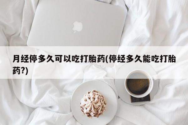 流产药微信月经停多久可以吃打胎药(停经多久能吃打胎药?)