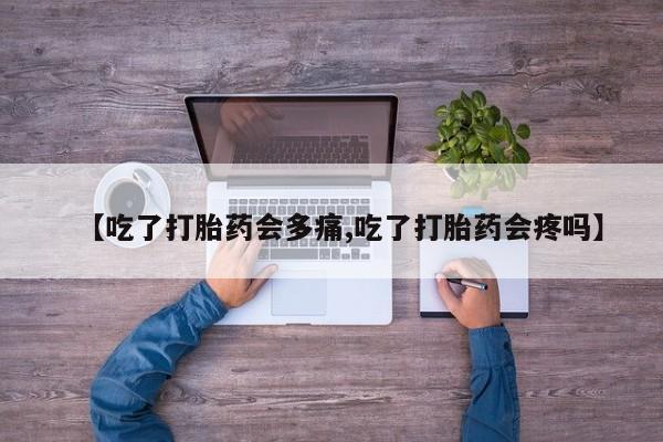 流产药微信【吃了打胎药会多痛,吃了打胎药会疼吗】