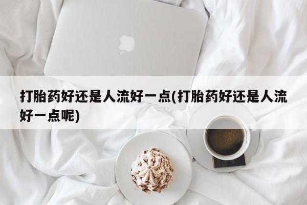 流产药微信打胎药好还是人流好一点(打胎药好还是人流好一点呢)
