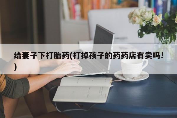 流产药微信给妻子下打胎药(打掉孩子的药药店有卖吗!)