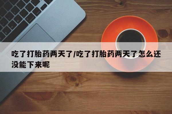 流产药微信吃了打胎药两天了/吃了打胎药两天了怎么还没能下来呢