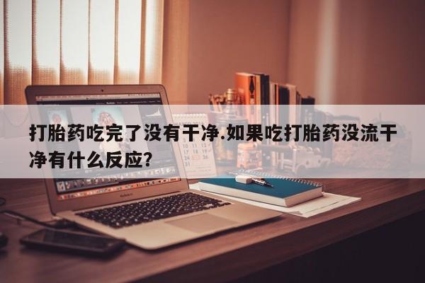 流产药微信打胎药吃完了没有干净.如果吃打胎药没流干净有什么反应？