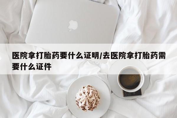 流产药微信医院拿打胎药要什么证明/去医院拿打胎药需要什么证件