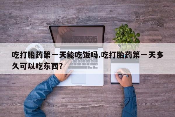 流产药微信吃打胎药第一天能吃饭吗.吃打胎药第一天多久可以吃东西？