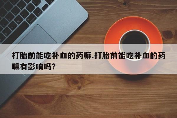 流产药微信打胎前能吃补血的药嘛.打胎前能吃补血的药嘛有影响吗？