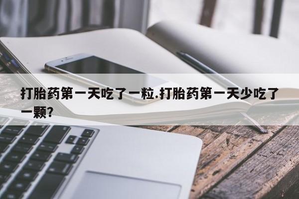 流产药微信打胎药第一天吃了一粒.打胎药第一天少吃了一颗？