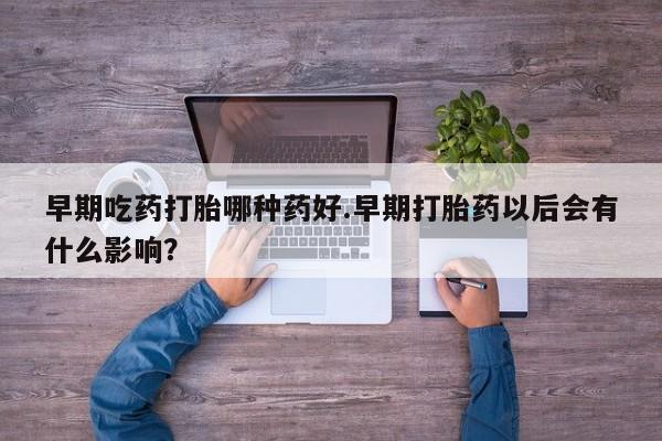 流产药微信早期吃药打胎哪种药好.早期打胎药以后会有什么影响？