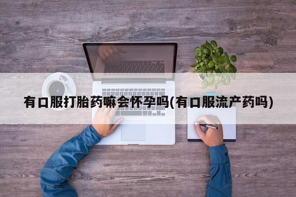 流产药微信有口服打胎药嘛会怀孕吗(有口服流产药吗)