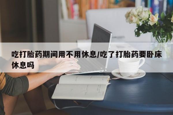 流产药微信吃打胎药期间用不用休息/吃了打胎药要卧床休息吗