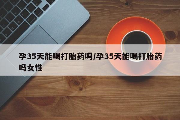 流产药微信孕35天能喝打胎药吗/孕35天能喝打胎药吗女性