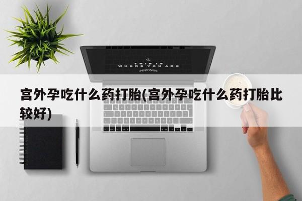 流产药微信宫外孕吃什么药打胎(宫外孕吃什么药打胎比较好)