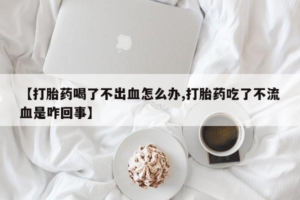 流产药微信【打胎药喝了不出血怎么办,打胎药吃了不流血是咋回事】