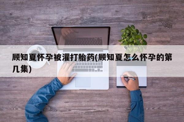 流产药微信顾知夏怀孕被灌打胎药(顾知夏怎么怀孕的第几集)