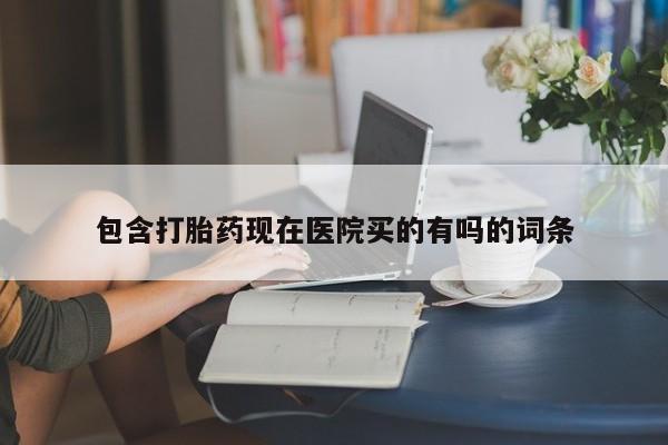 流产药微信包含打胎药现在医院买的有吗的词条