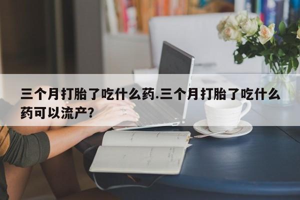 流产药微信三个月打胎了吃什么药.三个月打胎了吃什么药可以流产？