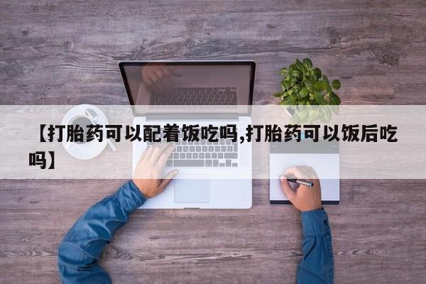 流产药微信【打胎药可以配着饭吃吗,打胎药可以饭后吃吗】