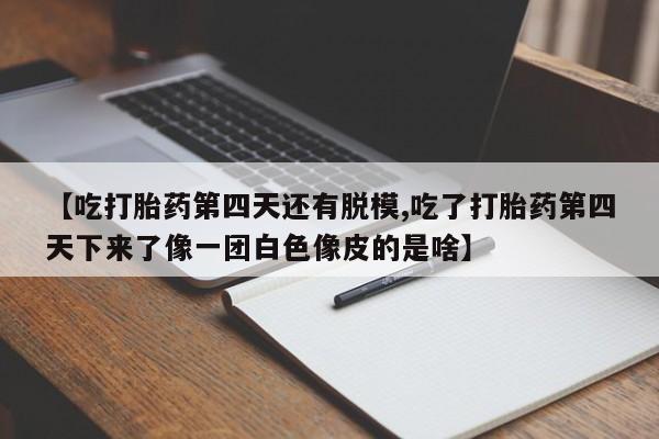 流产药微信【吃打胎药第四天还有脱模,吃了打胎药第四天下来了像一团白色像皮的是啥】