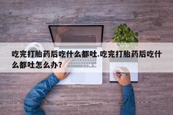 流产药微信吃完打胎药后吃什么都吐.吃完打胎药后吃什么都吐怎么办？