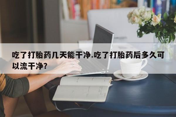 流产药微信吃了打胎药几天能干净.吃了打胎药后多久可以流干净？