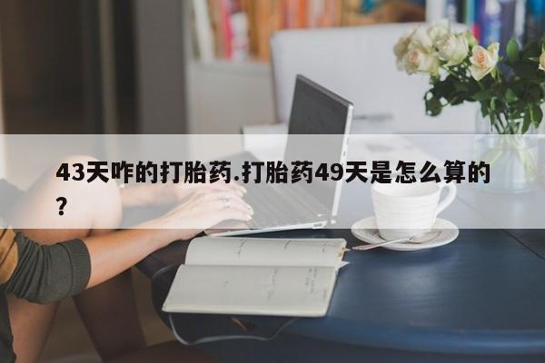 流产药微信43天咋的打胎药.打胎药49天是怎么算的？