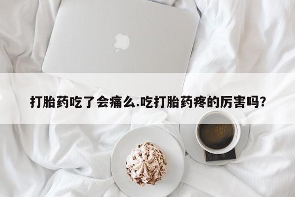 流产药微信打胎药吃了会痛么.吃打胎药疼的厉害吗？