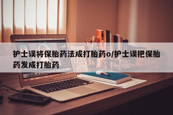 流产药微信护士误将保胎药法成打胎药o/护士误把保胎药发成打胎药