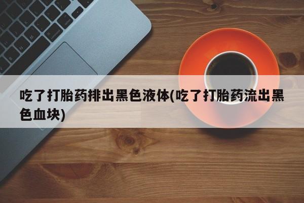 流产药微信吃了打胎药排出黑色液体(吃了打胎药流出黑色血块)
