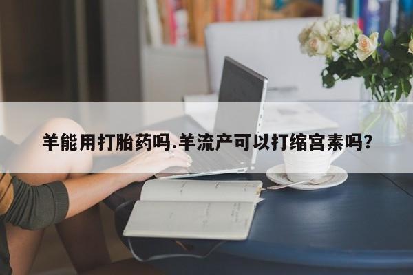 流产药微信羊能用打胎药吗.羊流产可以打缩宫素吗？