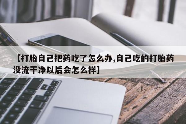 流产药微信【打胎自己把药吃了怎么办,自己吃的打胎药没流干净以后会怎么样】