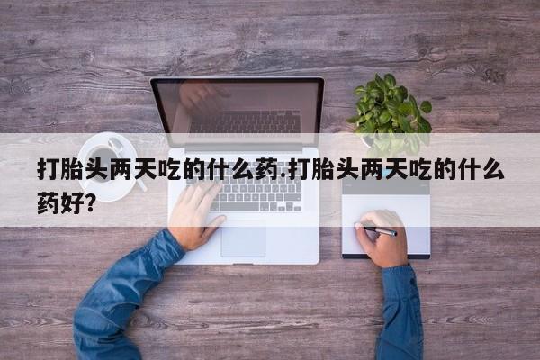 流产药微信打胎头两天吃的什么药.打胎头两天吃的什么药好？