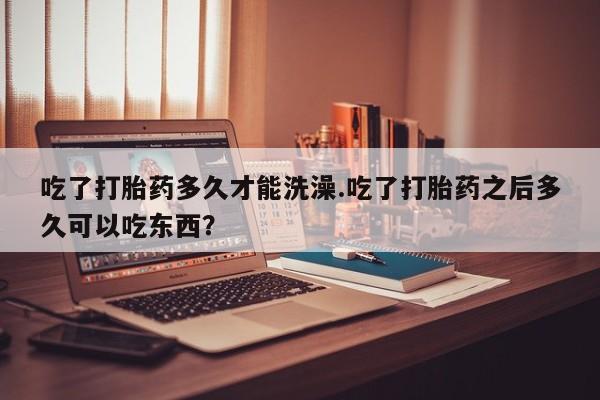 流产药微信吃了打胎药多久才能洗澡.吃了打胎药之后多久可以吃东西？