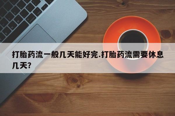 流产药微信打胎药流一般几天能好完.打胎药流需要休息几天？
