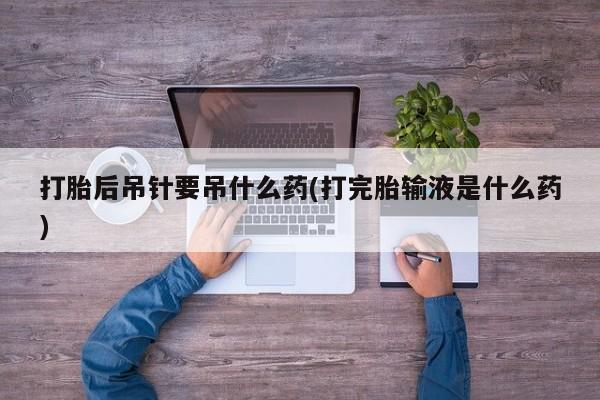 流产药微信打胎后吊针要吊什么药(打完胎输液是什么药)