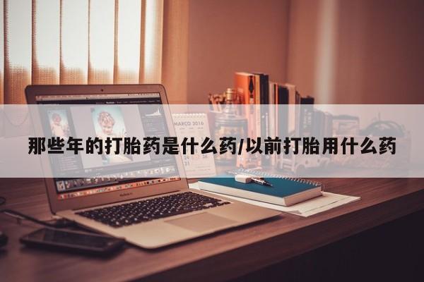 流产药微信那些年的打胎药是什么药/以前打胎用什么药