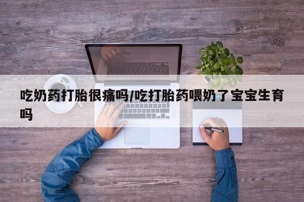 流产药微信吃奶药打胎很痛吗/吃打胎药喂奶了宝宝生育吗