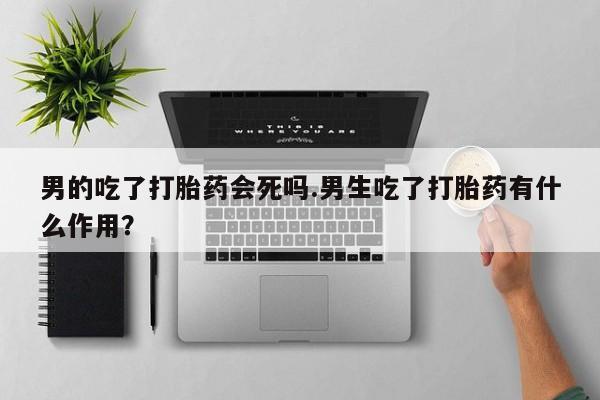 流产药微信男的吃了打胎药会死吗.男生吃了打胎药有什么作用？