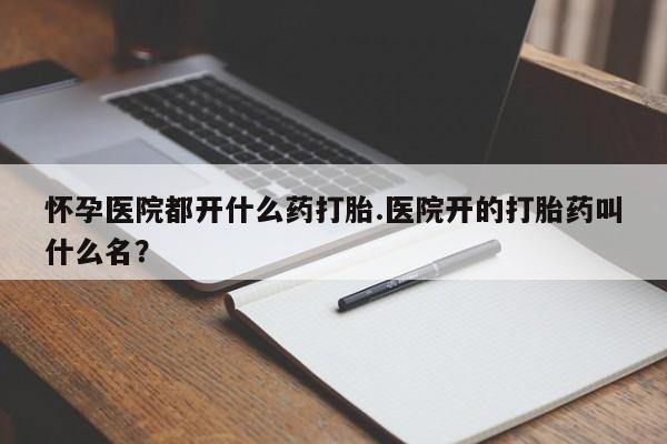 流产药微信怀孕医院都开什么药打胎.医院开的打胎药叫什么名？