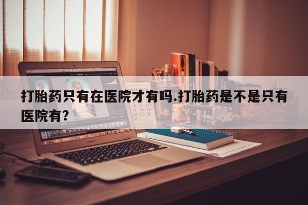流产药微信打胎药只有在医院才有吗.打胎药是不是只有医院有？