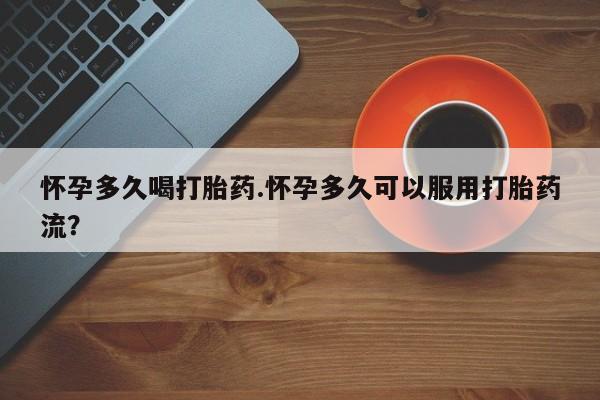 流产药微信怀孕多久喝打胎药.怀孕多久可以服用打胎药流？
