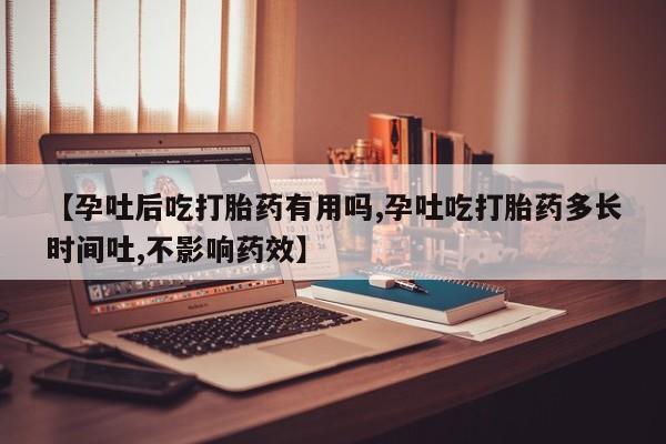 流产药微信【孕吐后吃打胎药有用吗,孕吐吃打胎药多长时间吐,不影响药效】
