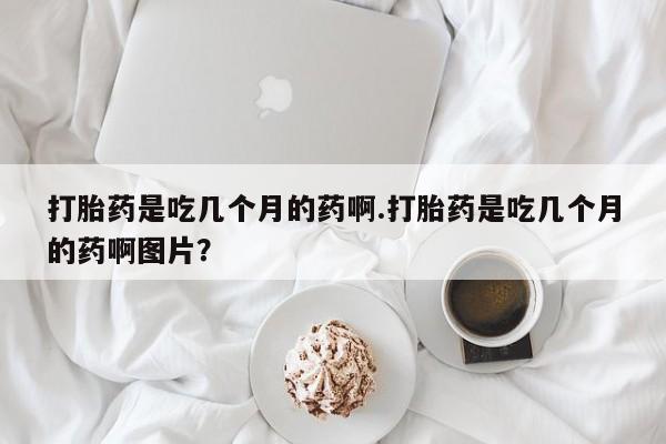 流产药微信打胎药是吃几个月的药啊.打胎药是吃几个月的药啊图片？