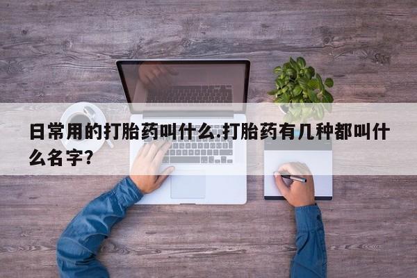 流产药微信日常用的打胎药叫什么.打胎药有几种都叫什么名字？